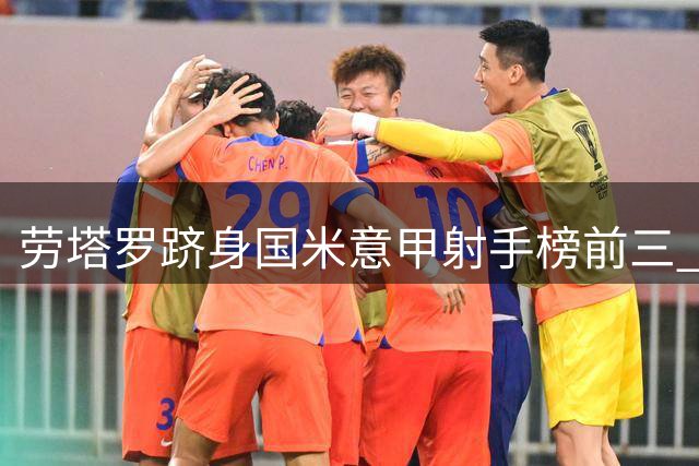 劳塔罗跻身国米意甲射手榜前三 距历史第二仅5球之差